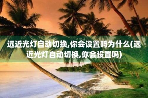 远近光灯自动切换,你会设置吗为什么(远近光灯自动切换,你会设置吗)