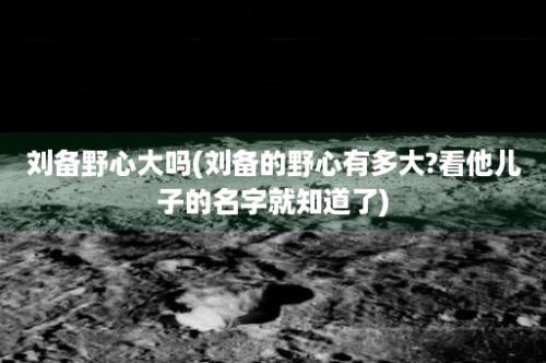 刘备野心大吗(刘备的野心有多大?看他儿子的名字就知道了)