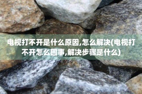 电视打不开是什么原因,怎么解决(电视打不开怎么回事,解决步骤是什么)