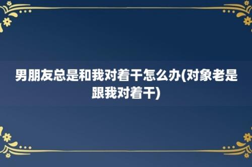 男朋友总是和我对着干怎么办(对象老是跟我对着干)