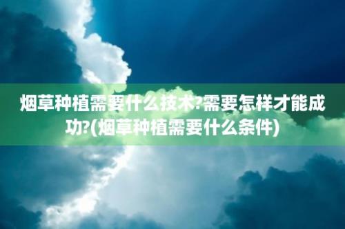 烟草种植需要什么技术?需要怎样才能成功?(烟草种植需要什么条件)