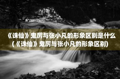 《诛仙》鬼厉与张小凡的形象区别是什么(《诛仙》鬼厉与张小凡的形象区别)