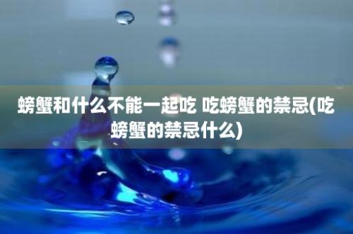 螃蟹和什么不能一起吃 吃螃蟹的禁忌(吃螃蟹的禁忌什么)