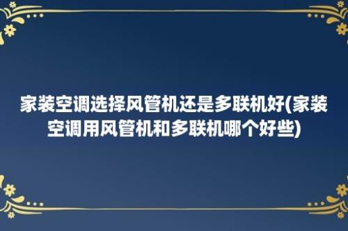 家装空调选择风管机还是多联机好(家装空调用风管机和多联机哪个好些)
