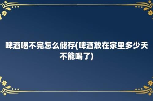 啤酒喝不完怎么储存(啤酒放在家里多少天不能喝了)