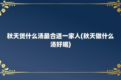 秋天煲什么汤最合适一家人(秋天做什么汤好喝)