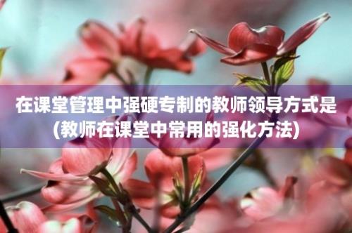 在课堂管理中强硬专制的教师领导方式是(教师在课堂中常用的强化方法)