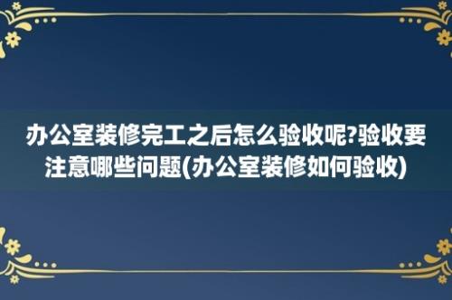 办公室装修完工之后怎么验收呢?验收要注意哪些问题(办公室装修如何验收)