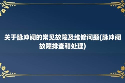 关于脉冲阀的常见故障及维修问题(脉冲阀故障排查和处理)