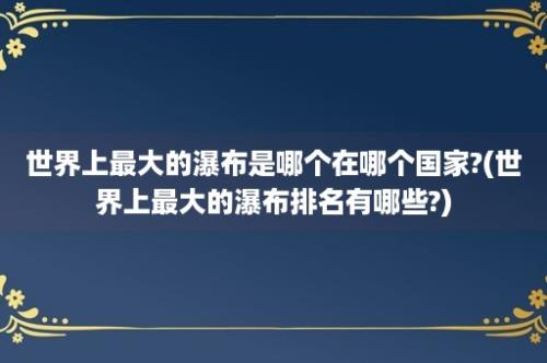 世界上最大的瀑布是哪个在哪个国家?(世界上最大的瀑布排名有哪些?)