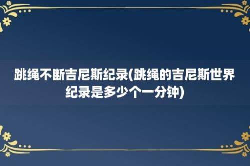 跳绳不断吉尼斯纪录(跳绳的吉尼斯世界纪录是多少个一分钟)