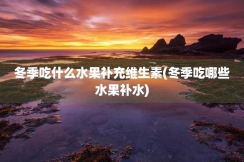 冬季吃什么水果补充维生素(冬季吃哪些水果补水)