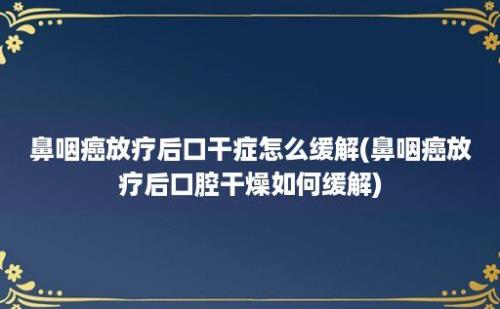 鼻咽癌放疗后口干症怎么缓解(鼻咽癌放疗后口腔干燥如何缓解)