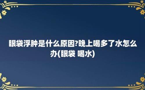 眼袋浮肿是什么原因?晚上喝多了水怎么办(眼袋 喝水)