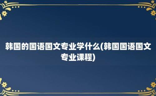 韩国的国语国文专业学什么(韩国国语国文专业课程)