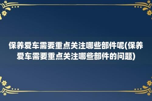 保养爱车需要重点关注哪些部件呢(保养爱车需要重点关注哪些部件的问题)