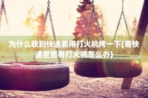 为什么收到快递要用打火机烤一下(寄快递里面有打火机怎么办)