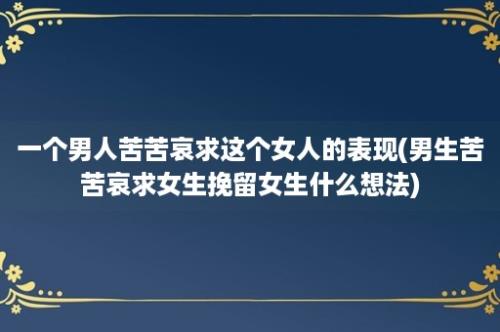 一个男人苦苦哀求这个女人的表现(男生苦苦哀求女生挽留女生什么想法)