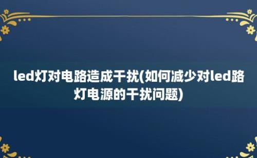 led灯对电路造成干扰(如何减少对led路灯电源的干扰问题)