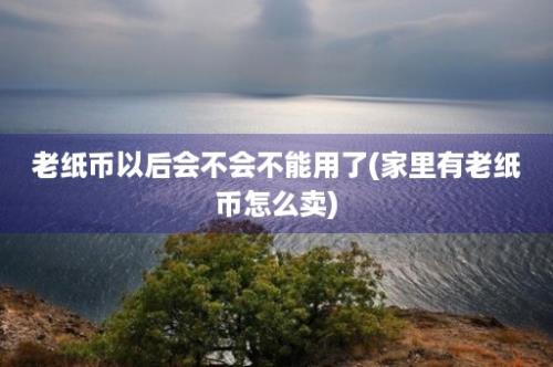 老纸币以后会不会不能用了(家里有老纸币怎么卖)