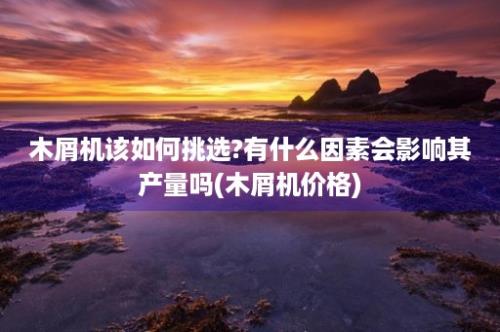 木屑机该如何挑选?有什么因素会影响其产量吗(木屑机价格)