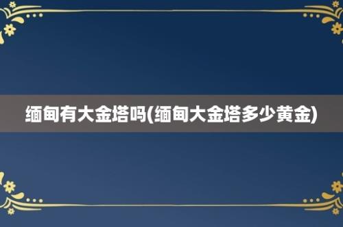 缅甸有大金塔吗(缅甸大金塔多少黄金)