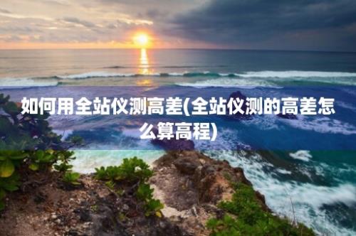 如何用全站仪测高差(全站仪测的高差怎么算高程)