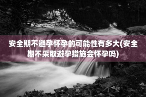 安全期不避孕怀孕的可能性有多大(安全期不采取避孕措施会怀孕吗)