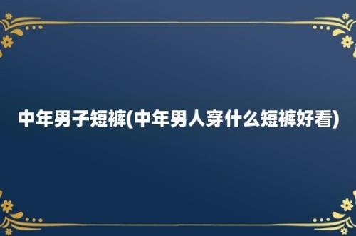 中年男子短裤(中年男人穿什么短裤好看)