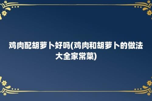 鸡肉配胡萝卜好吗(鸡肉和胡萝卜的做法大全家常菜)