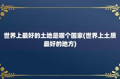 世界上最好的土地是哪个国家(世界上土质最好的地方)