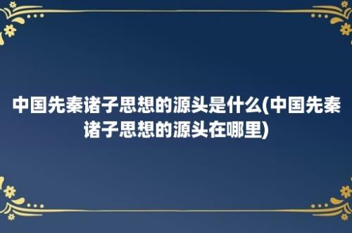 中国先秦诸子思想的源头是什么(中国先秦诸子思想的源头在哪里)