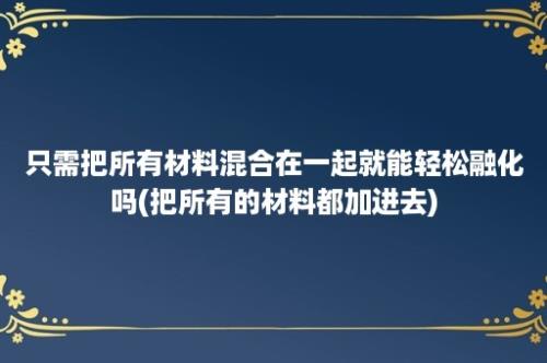 只需把所有材料混合在一起就能轻松融化吗(把所有的材料都加进去)