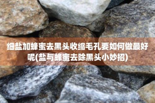 细盐加蜂蜜去黑头收缩毛孔要如何做最好呢(盐与蜂蜜去除黑头小妙招)