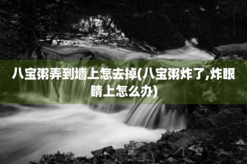 八宝粥弄到墙上怎去掉(八宝粥炸了,炸眼睛上怎么办)