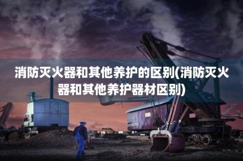 消防灭火器和其他养护的区别(消防灭火器和其他养护器材区别)