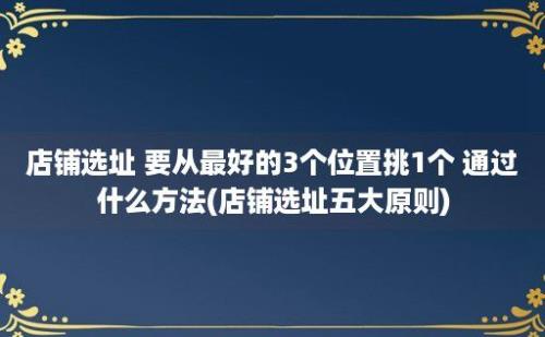 店铺选址 要从最好的3个位置挑1个 通过什么方法(店铺选址五大原则)