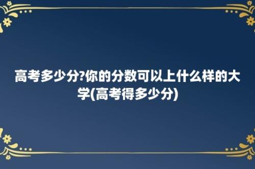 高考多少分?你的分数可以上什么样的大学(高考得多少分)