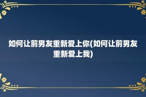 如何让前男友重新爱上你(如何让前男友重新爱上我)