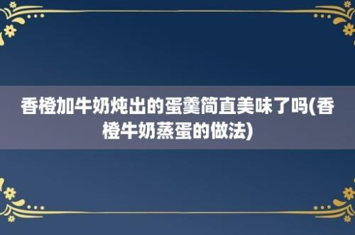 香橙加牛奶炖出的蛋羹简直美味了吗(香橙牛奶蒸蛋的做法)