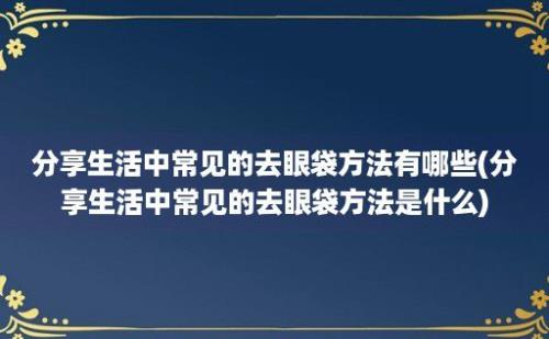 分享生活中常见的去眼袋方法有哪些(分享生活中常见的去眼袋方法是什么)