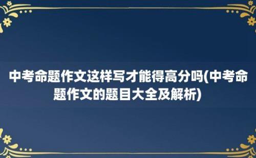 中考命题作文这样写才能得高分吗(中考命题作文的题目大全及解析)