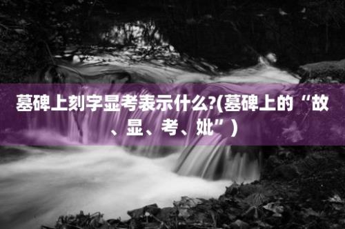 墓碑上刻字显考表示什么?(墓碑上的“故、显、考、妣”)