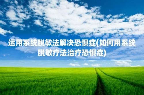 运用系统脱敏法解决恐惧症(如何用系统脱敏疗法治疗恐惧症)