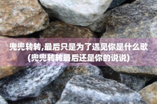 兜兜转转,最后只是为了遇见你是什么歌(兜兜转转最后还是你的说说)