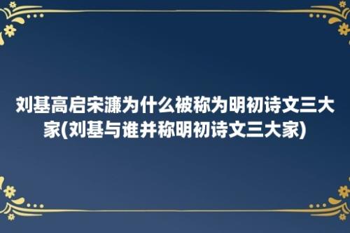 刘基高启宋濂为什么被称为明初诗文三大家(刘基与谁并称明初诗文三大家)