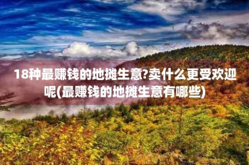 18种最赚钱的地摊生意?卖什么更受欢迎呢(最赚钱的地摊生意有哪些)