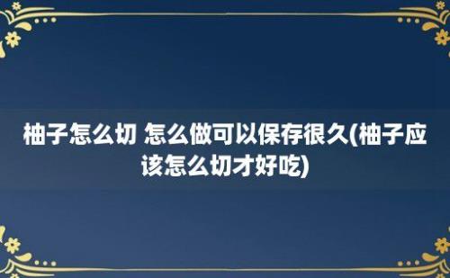 柚子怎么切 怎么做可以保存很久(柚子应该怎么切才好吃)