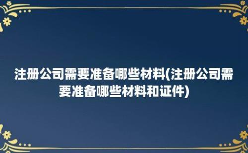 注册公司需要准备哪些材料(注册公司需要准备哪些材料和证件)