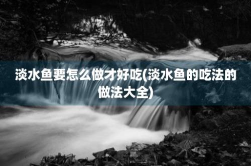 淡水鱼要怎么做才好吃(淡水鱼的吃法的做法大全)